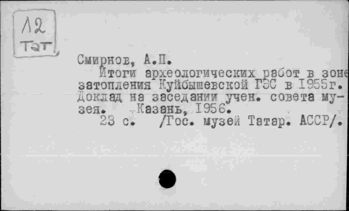 ﻿Смирнов, А.П.
Итоги археологических работ в зоне затопления Куйбышевской ГоС в 1955г. Доклад на заседании учен, совета музея. Казань, 1956.
23 с. /Гос. музеи Татар. АССР/.